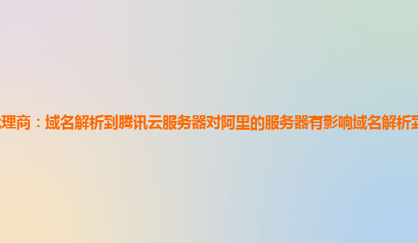 泉州腾讯云代理商：域名解析到腾讯云服务器对阿里的服务器有影响域名解析到腾讯云服务器被拦截说未备案
