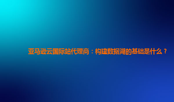 亚马逊云国际站代理商：构建数据湖的基础是什么？