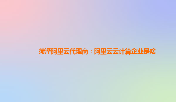 菏泽阿里云代理商：阿里云云计算企业是啥