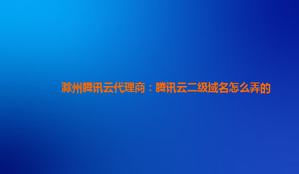 滁州腾讯云代理商：腾讯云二级域名怎么弄的