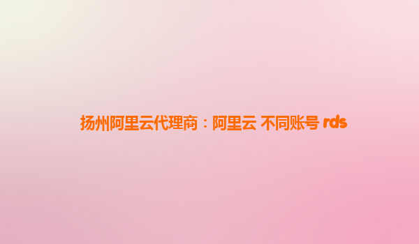 扬州阿里云代理商：阿里云 不同账号 rds