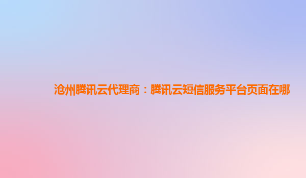 沧州腾讯云代理商：腾讯云短信服务平台页面在哪