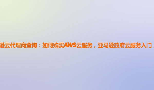 亚马逊云代理商查询：如何购买AWS云服务，亚马逊政府云服务入门，AWS云服务？