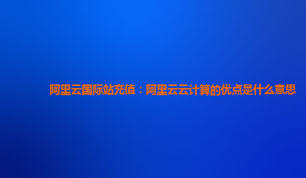 阿里云国际站充值：阿里云云计算的优点是什么意思