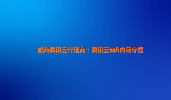 威海腾讯云代理商：腾讯云ssh内网穿透