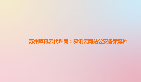 苏州腾讯云代理商：腾讯云网站公安备案流程