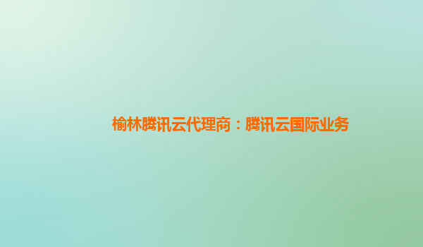 榆林腾讯云代理商：腾讯云国际业务