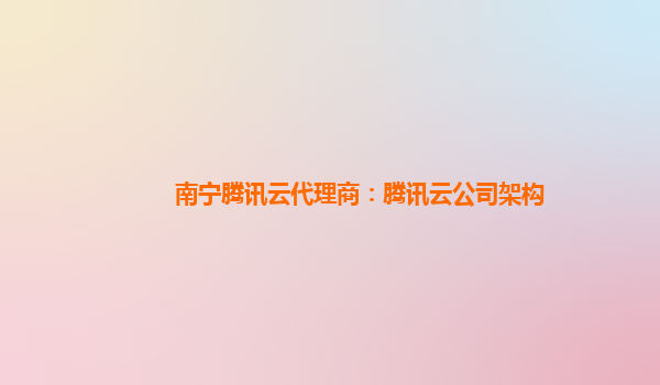 南宁腾讯云代理商：腾讯云公司架构