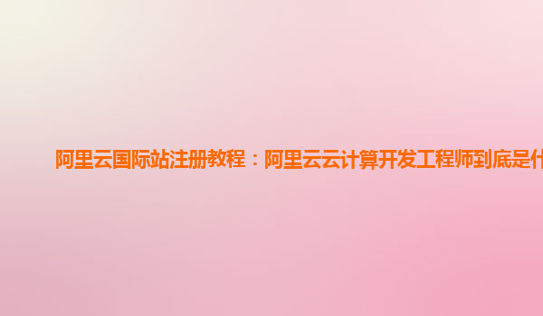 阿里云国际站注册教程：阿里云云计算开发工程师到底是什么