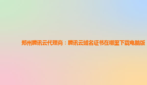 郑州腾讯云代理商：腾讯云域名证书在哪里下载电脑版