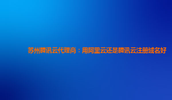 苏州腾讯云代理商：用阿里云还是腾讯云注册域名好
