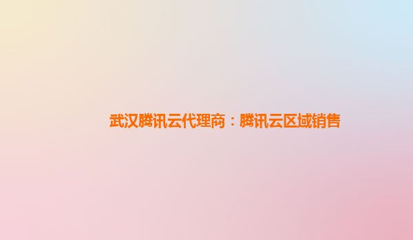 武汉腾讯云代理商：腾讯云区域销售