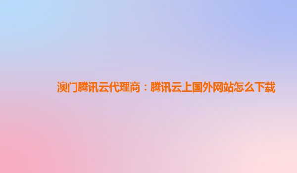 澳门腾讯云代理商：腾讯云上国外网站怎么下载