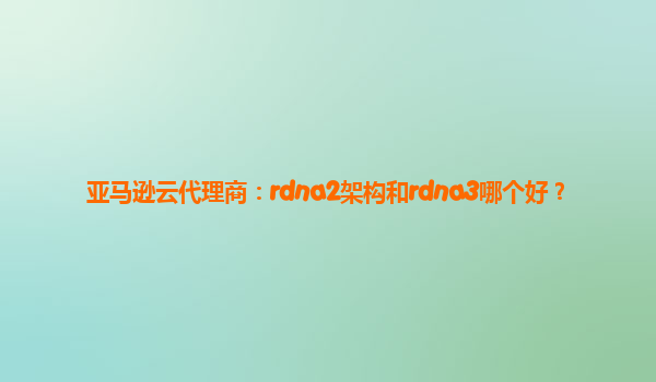 亚马逊云代理商：rdna2架构和rdna3哪个好？