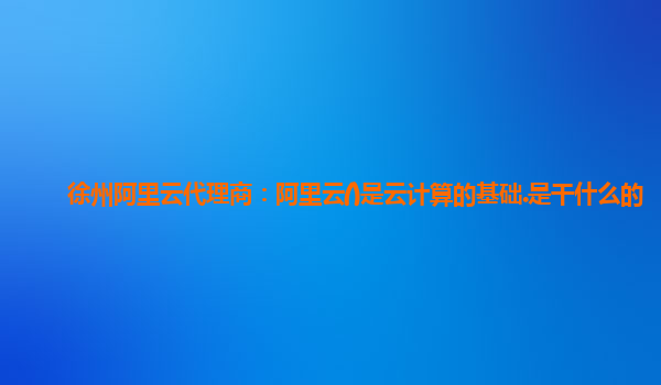 徐州阿里云代理商：阿里云()是云计算的基础.是干什么的