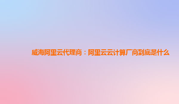 威海阿里云代理商：阿里云云计算厂商到底是什么