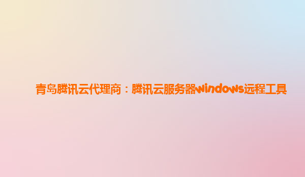 青岛腾讯云代理商：腾讯云服务器windows远程工具