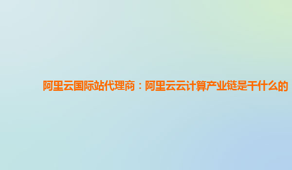 阿里云国际站代理商：阿里云云计算产业链是干什么的