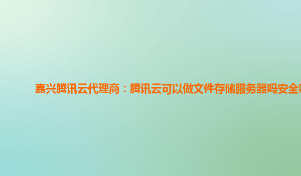 嘉兴腾讯云代理商：腾讯云可以做文件存储服务器吗安全吗