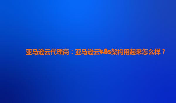 亚马逊云代理商：亚马逊云k8s架构用起来怎么样？