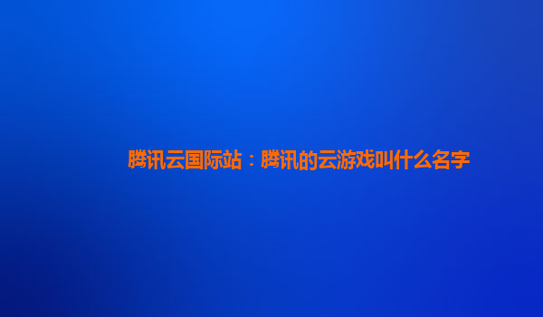 腾讯云国际站：腾讯的云游戏叫什么名字