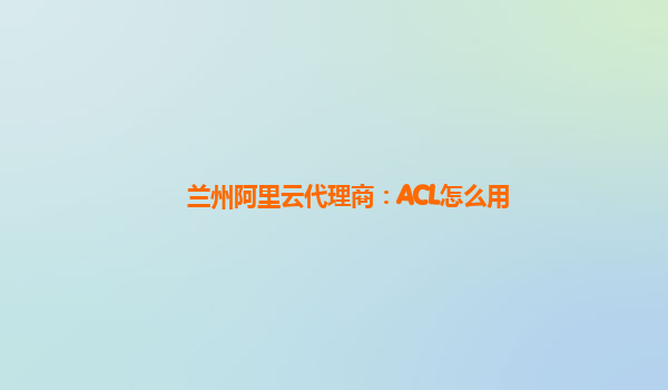 兰州阿里云代理商：ACL怎么用