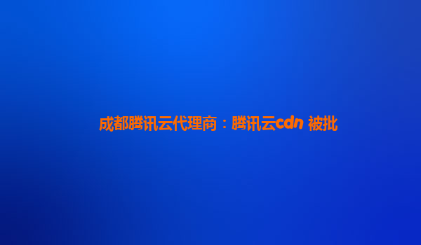 成都腾讯云代理商：腾讯云cdn 被批