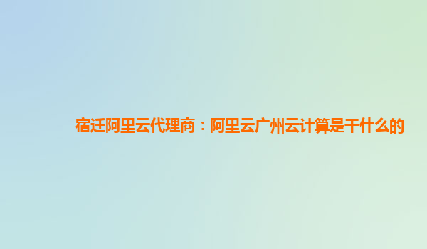 宿迁阿里云代理商：阿里云广州云计算是干什么的