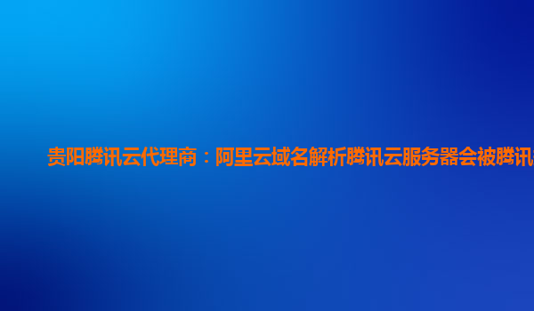 贵阳腾讯云代理商：阿里云域名解析腾讯云服务器会被腾讯拦截
