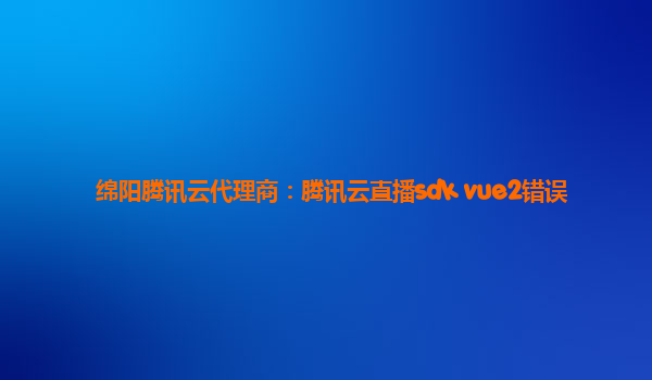 绵阳腾讯云代理商：腾讯云直播sdk vue2错误