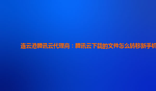 连云港腾讯云代理商：腾讯云下载的文件怎么转移新手机