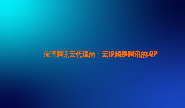 菏泽腾讯云代理商：云视频是腾讯的吗?