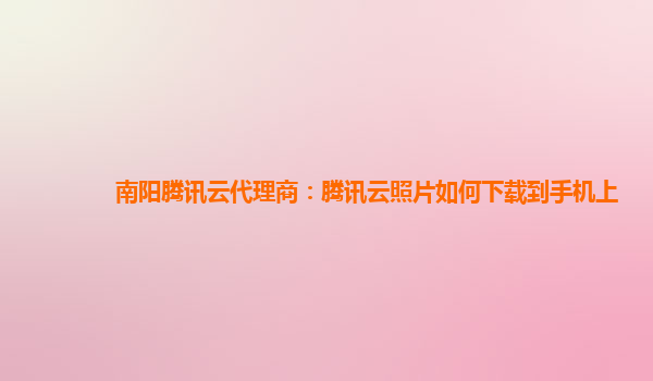 南阳腾讯云代理商：腾讯云照片如何下载到手机上