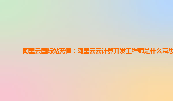阿里云国际站充值：阿里云云计算开发工程师是什么意思