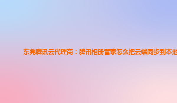 东莞腾讯云代理商：腾讯相册管家怎么把云端同步到本地