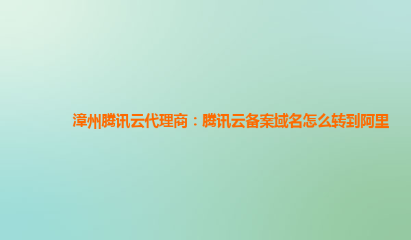 漳州腾讯云代理商：腾讯云备案域名怎么转到阿里