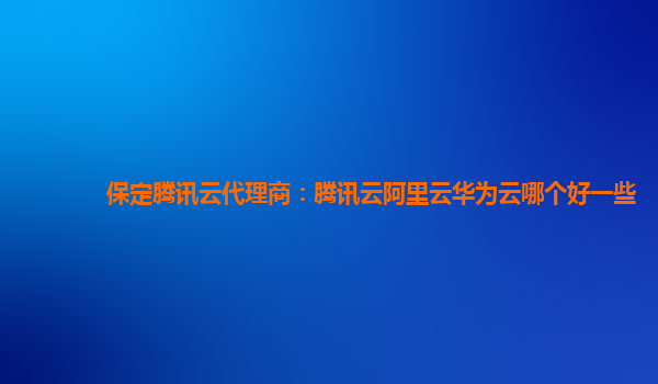 保定腾讯云代理商：腾讯云阿里云华为云哪个好一些