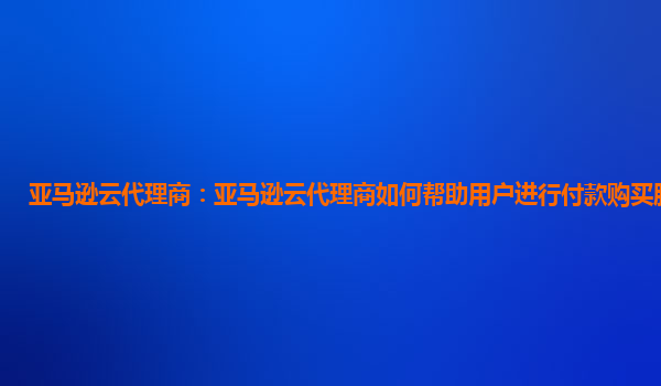 亚马逊云代理商：亚马逊云代理商如何帮助用户进行付款购买服务器？