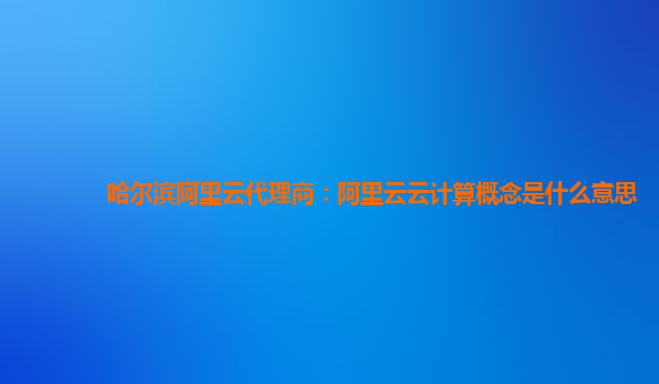 哈尔滨阿里云代理商：阿里云云计算概念是什么意思