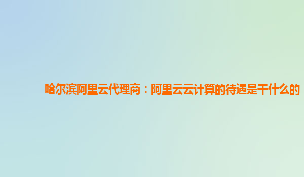 哈尔滨阿里云代理商：阿里云云计算的待遇是干什么的