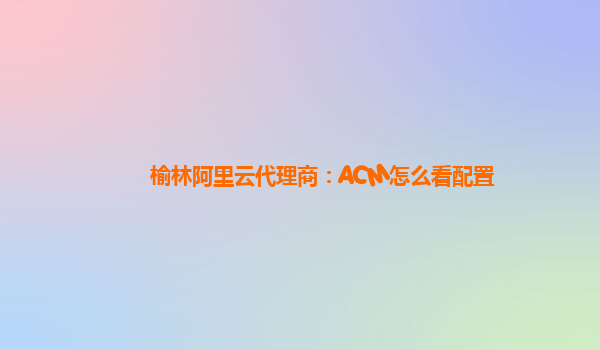榆林阿里云代理商：ACM怎么看配置