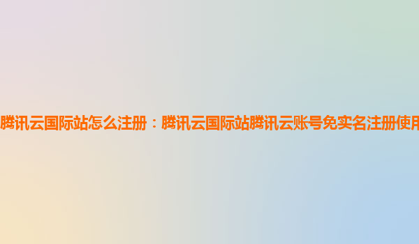 腾讯云国际站怎么注册：腾讯云国际站腾讯云账号免实名注册使用方法教程？