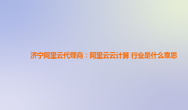 济宁阿里云代理商：阿里云云计算 行业是什么意思