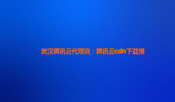 武汉腾讯云代理商：腾讯云cdn下载慢