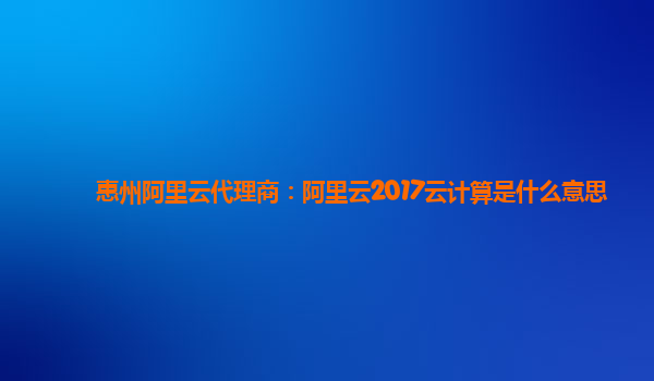 惠州阿里云代理商：阿里云2017云计算是什么意思