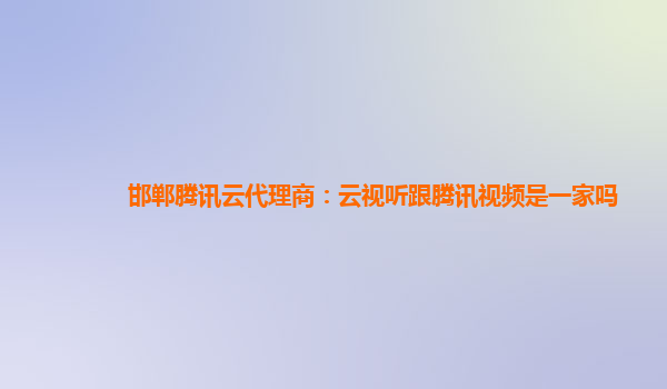 邯郸腾讯云代理商：云视听跟腾讯视频是一家吗