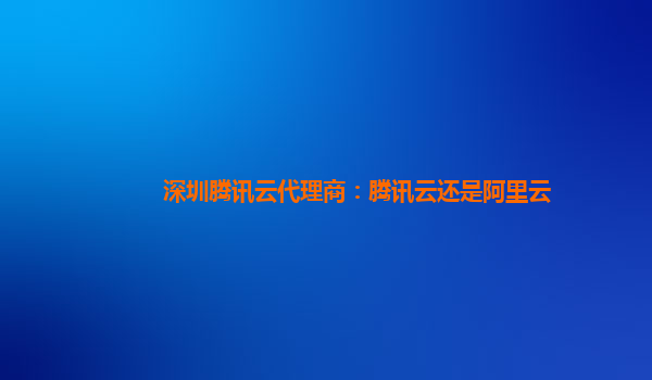 深圳腾讯云代理商：腾讯云还是阿里云