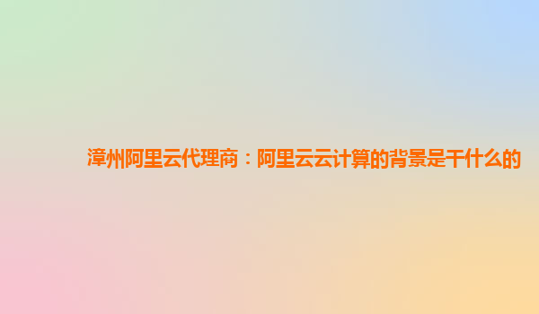 漳州阿里云代理商：阿里云云计算的背景是干什么的