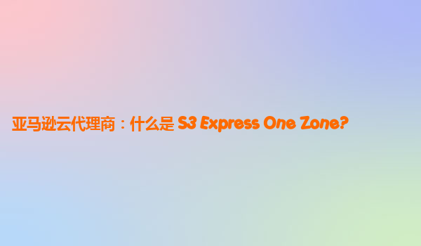亚马逊云代理商：什么是 S3 Express One Zone?