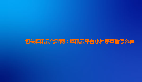 包头腾讯云代理商：腾讯云平台小程序直播怎么弄